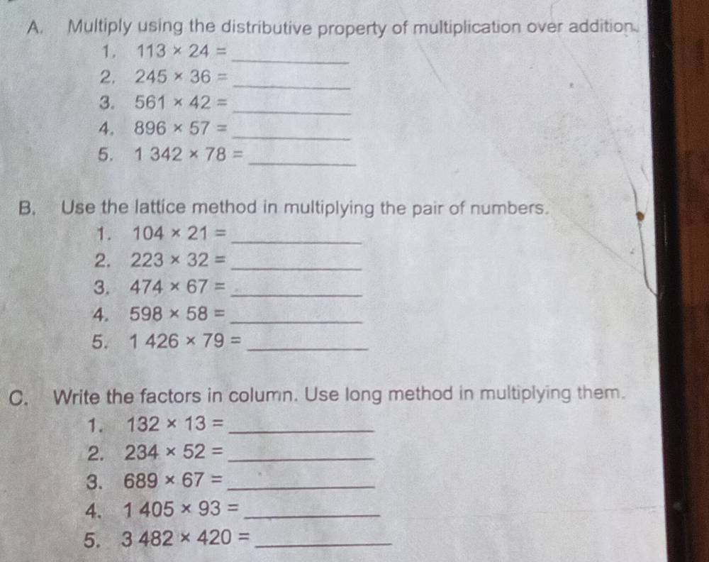 Multiply using the distributive property of multiplication over addition. 
1. 113* 24= _ 
2. 245* 36= _ 
3. 561* 42= _ 
4. 896* 57= _ 
5. 1342* 78= _ 
B, Use the lattice method in multiplying the pair of numbers. 
1. 104* 21= _ 
2. 223* 32= _ 
3. 474* 67= _ 
4. 598* 58= _ 
5. 1426* 79= _ 
C. Write the factors in column. Use long method in multiplying them. 
1. 132* 13= _ 
2. 234* 52= _ 
3. 689* 67= _ 
4. 1405* 93= _ 
5. 3482* 420= _