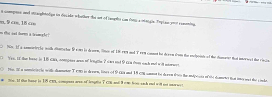 a compass and straightedge to decide whether the set of lengths can form a triangle. Explain your reasoning.
m, 9 cm, 18 cm
s the set form a triangle?
No. If a semicircle with diameter 9 cm is drawn, lines of 18 cm and 7 cm cannot be drawn from the endpoints of the diameter that intersect the circle.
Yes. If the base is 18 cm, compass arcs of lengths 7 cr and 9 cm from each end will intersect.
No. If a semicircle with diameter 7 cm is drawn, lines of 9 cm and 18 cm cannot be drawn from the endpoints of the diameter that intersect the circle.
No. If the base is 18 cm, compass arcs of lengths 7 cm and 9 cm from each end will not intersect.