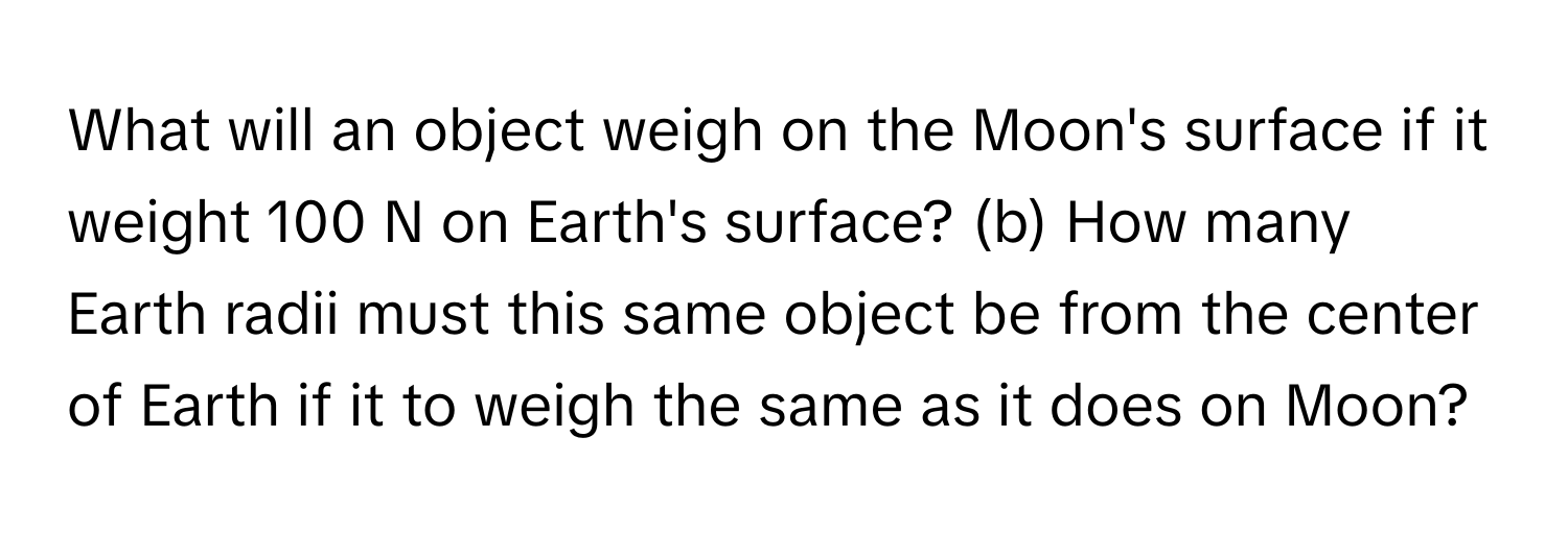 What will an object weigh on the Moon's surface if it weight 100 N on Earth's surface? (b) How many Earth radii must this same object be from the center of Earth if it to weigh the same as it does on Moon?