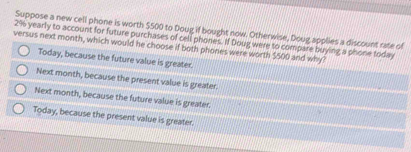 Suppose a new cell phone is worth $500 to Doug if bought now. Otherwise, Doug applies a discount rate of
2% yearly to account for future purchases of cell phones. If Doug were to compare buying a phone today
versus next month, which would he choose if both phones were worth $500 and why?
Today, because the future value is greater.
Next month, because the present value is greater.
Next month, because the future value is greater.
Today, because the present value is greater.