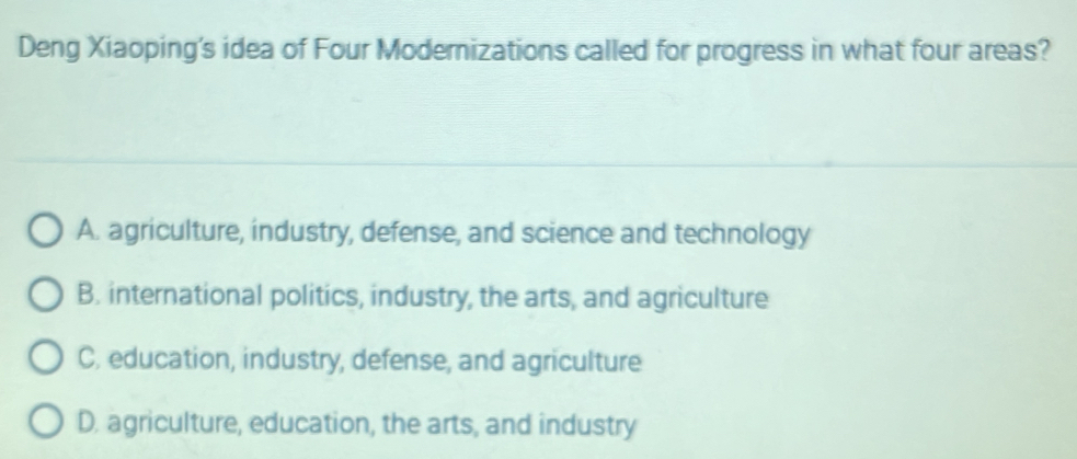 Deng Xiaoping's idea of Four Moderizations called for progress in what four areas?
A. agriculture, industry, defense, and science and technology
B. international politics, industry, the arts, and agriculture
C. education, industry, defense, and agriculture
D. agriculture, education, the arts, and industry