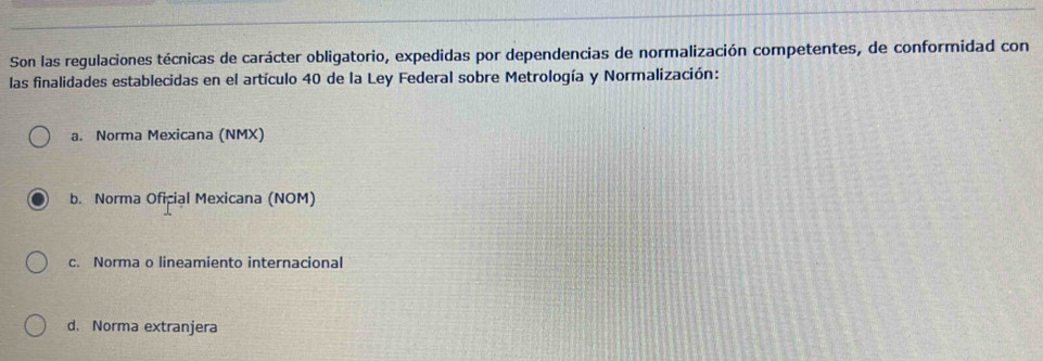 Son las regulaciones técnicas de carácter obligatorio, expedidas por dependencias de normalización competentes, de conformidad con
las finalidades establecidas en el artículo 40 de la Ley Federal sobre Metrología y Normalización:
a. Norma Mexicana (NMX)
b. Norma Oficial Mexicana (NOM)
c. Norma o lineamiento internacional
d. Norma extranjera