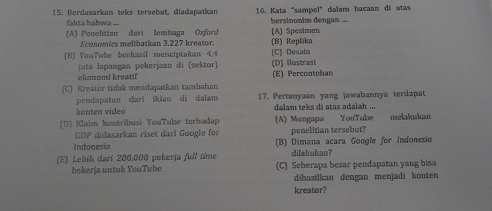 Berdasarkan teks tersebut, diadapatkan 16. Kata“sampel” dalam bacaan di atas
fakta bahwa ... bersinonim dengan ...
(A) Penelitian dari lembaga Oxford (A) Spesimen
Economics melibatkan 3.227 kreator. (B) Replika
(B) YouTube berhasil menciptakan 4,4 (C) Desain
juta lapangan pekerjaan di (sektor) (D) Ilustrasi
ekonomi kreatif (E) Percontohan
(C) Kreator tidak mendapatkan tambahan
pendapatan dari iklan di dalam 17. Pertanyaan yang jawabannya terdapat
konten video dalam teks di atas adalah ...
(D) Klaim kontribusi YouTube terhadap (A) Mengapa YouTube melakukan
GDP didasarkan riset dari Google for penelitian tersebut?
Indonesia (B) Dimana acara Google for Indonesia
(E) Lebih dari 200.000 pekerja full time
dilakukan?
bekerja untuk YouTube (C) Seberapa besar pendapatan yang bisa
diħasilkan dengan menjadi konten
kreator?