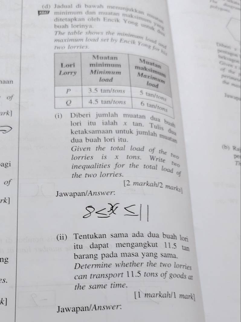 Biegraíe 
piotygont 
(d) Jadual di bawah menunjukkan muatas 
minimum dan muatan maksimum a 
ditetapkan oleh Encik Yong untuk doa 
buah lorinya. 
The table shows the minimum load and 
maximum load set by Encik Yong f 
two lorries. 
Diberi z 
pentagon heksagee Geven x i of the 
aan 
perimese the mas 
of 
Iawaga 
ark] 
ua buah 
lori itu ialah x tan. Tulís dua 
ketaksamaan untuk jumlah muatan 
dua buah lori itu. 
(b) Ra 
Given the total load of the two per 
lorries is x tons. Write two 
T 
agi inequalities for the total load of 
the two lorries. 
of 
[2 markah/2 marks] 
Jawapan/Answer: 
rk] 
(ii) Tentukan sama ada dua buah lor 
itu dapat mengangkut 11.5 tan 
ng 
barang pada masa yang sama. 
Determine whether the two lorries 
s. 
can transport 11.5 tons of goods at 
the same time. 
[1 markah/ mark] 
k] 
Jawapan/Answer: