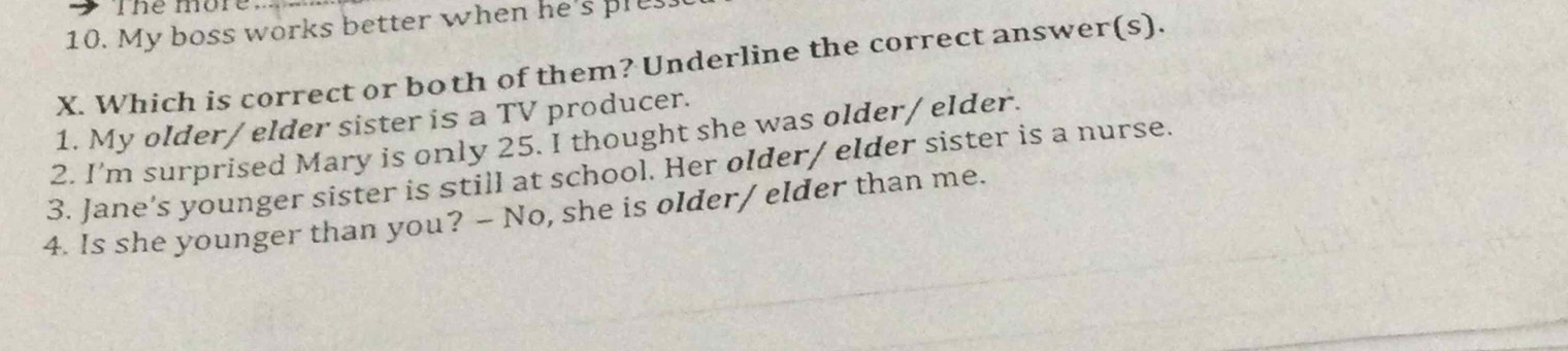 The more 
10. My boss works better when he's ple 
X. Which is correct or both of them? Underline the correct answer(s). 
1. My older/ elder sister is a TV producer. 
2. I’m surprised Mary is only 25. I thought she was older/ elder. 
3. Jane’s younger sister is still at school. Her older/ elder sister is a nurse. 
4. Is she younger than you? - No, she is older/ elder than me.