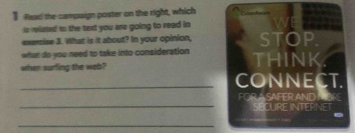 § Read the campaign poster on the right, which 
is related to the text you are going to read in 
exercise 3. What is it about? In your opinion, STOP. 
what do you need to take into consideration THINK 
when surfing the web? 
_CONNECT. 
FOR A SAFERAND MORE 
_SECURE INTERNET 
_