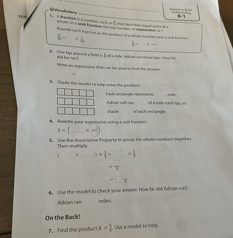 Vocabulary 
Reach to Build Understanding 
8-1 
Na 1. A fraction is a number, such as  4/5  , that describes equal parts of a 
whole. In a unit fraction the top number, or numerator, is 1. 
Rewrite each fraction as the product of a whole number and a unit fraction.
 9/10 = *  1/10 
 5/8 = × _  _ 
2. One lap around a field is  4/5  of a mile. Adrian ran three laps. How far 
did he run? 
Write an expression that can be used to find the answer. 
× 
3. Shade the model to help solve the problem. 
Each rectangle represents _ mile. 
Adrian will run of a mile each lap, so 
shade _of each rectangle. 
4. Rewrite your expression using a unit fraction.
3* _  *  □ /□  )
5. Use the Associative Property to group the whole numbers together. 
Then multiply. 
( × ) *  1/5 = _ *  1/5 
= □ /5 
=□  □ /5 
6. Use the model to check your answer. How far did Adrian run? 
Adrian ran miles. 
On the Back! 
7. Find the product 8*  5/6 . Use a model to help.