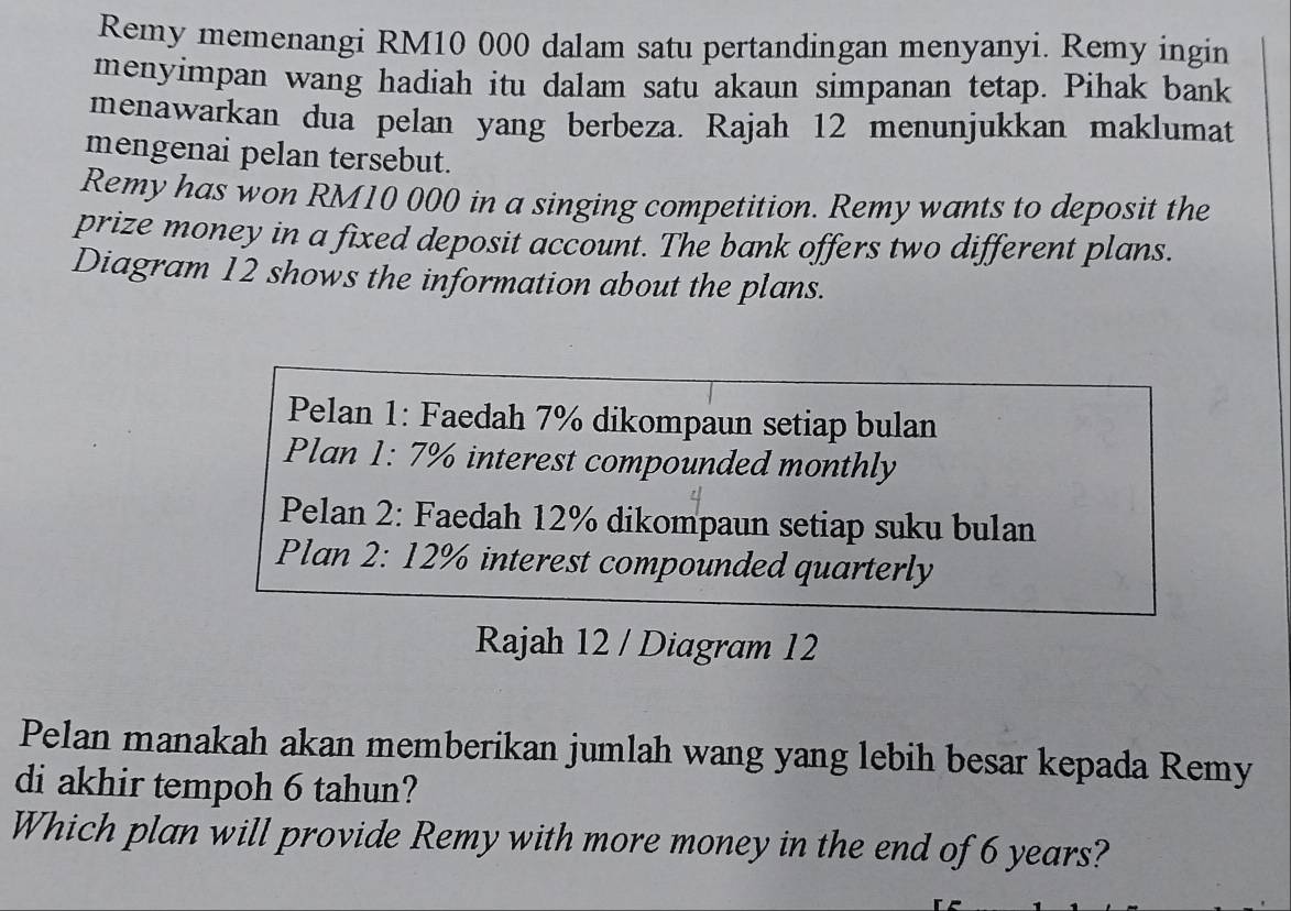 Remy memenangi RM10 000 dalam satu pertandingan menyanyi. Remy ingin 
menyimpan wang hadiah itu dalam satu akaun simpanan tetap. Pihak bank 
menawarkan dua pelan yang berbeza. Rajah 12 menunjukkan maklumat 
mengenai pelan tersebut. 
Remy has won RM10 000 in a singing competition. Remy wants to deposit the 
prize money in a fixed deposit account. The bank offers two different plans. 
Diagram 12 shows the information about the plans. 
Pelan 1: Faedah 7% dikompaun setiap bulan 
Plan 1: 7% interest compounded monthly 
Pelan 2: Faedah 12% dikompaun setiap suku bulan 
Plan 2: 12% interest compounded quarterly 
Rajah 12 / Diagram 12 
Pelan manakah akan memberikan jumlah wang yang lebih besar kepada Remy 
di akhir tempoh 6 tahun? 
Which plan will provide Remy with more money in the end of 6 years?