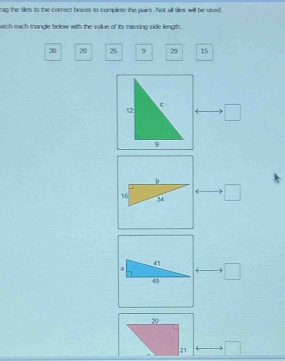 rag the tiles to the correct boxes to complete the pairs. Not all tiles will be used, 
atch each triangle below with the value of its missing side length.
30 20 25 9 29 15
□
□
□ □
20
21