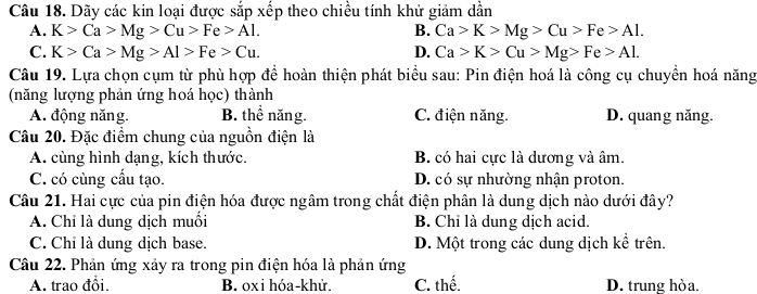 Dãy các kin loại được sắp xếp theo chiều tính khử giảm dần
A. K>Ca>Mg>Cu>Fe>Al. B. Ca>K>Mg>Cu>Fe>Al.
C. K>Ca>Mg>Al>Fe>Cu. D. Ca>K>Cu>Mg>Fe>AL
Câu 19. Lựa chọn cụm từ phù hợp để hoàn thiện phát biểu sau: Pin điện hoá là công cụ chuyển hoá năng
(năng lượng phản ứng hoá học) thành
A. động năng. B. thể năng. C. điện năng. D. quang năng.
Câu 20. Đặc điểm chung của nguồn điện là
A. cùng hình dạng, kích thước. B. có hai cực là dương và âm.
C. có cùng cầu tạo. D. có sự nhường nhận proton.
Câu 21. Hai cực của pin điện hóa được ngâm trong chất điện phân là dung dịch nào dưới đây?
A. Chỉ là dung dịch muối B. Chỉ là dung dịch acid.
C. Chỉ là dung dịch base. D. Một trong các dung dịch kể trên.
Câu 22. Phản ứng xảy ra trong pin điện hóa là phản ứng
A. trao đổi. B. oxi hóa- khử. C. thế. D. trung hòa.