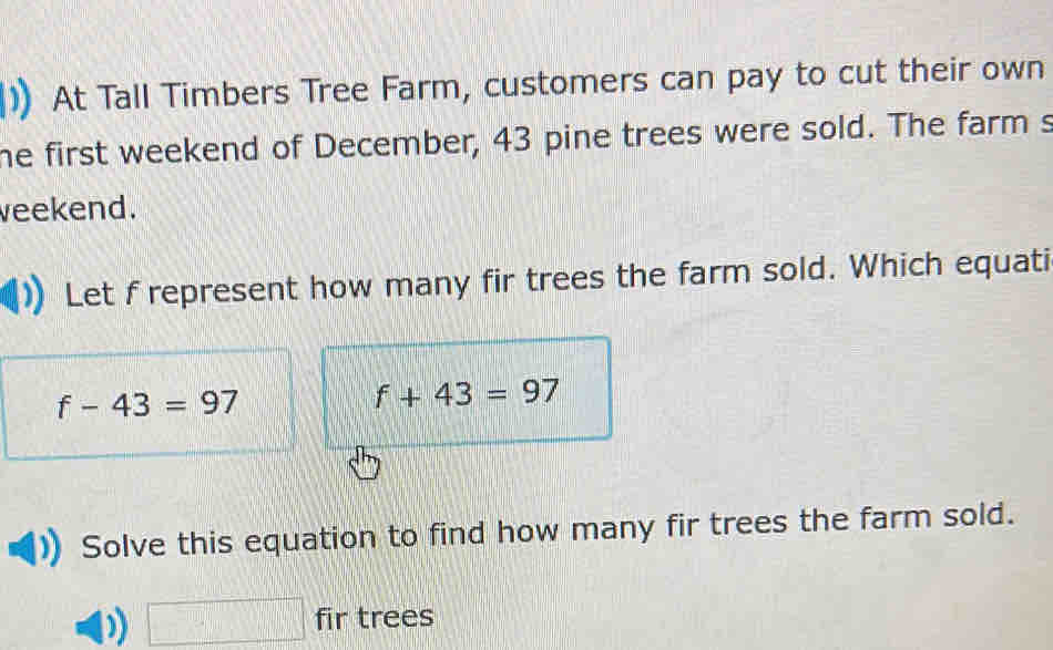 At Tall Timbers Tree Farm, customers can pay to cut their own 
he first weekend of December, 43 pine trees were sold. The farm s 
veekend. 
Let f represent how many fir trees the farm sold. Which equati
f-43=97
f+43=97
Solve this equation to find how many fir trees the farm sold. 
□ fir trees