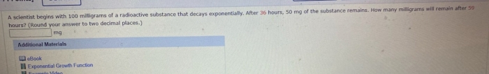 A sclentist begins with 100 milligrams of a radioactive substance that decays exponentially. After 36 hours, 50 mg of the substance remains. How many milligrams will remain after 59
hours? (Round your answer to two decimal places.)
mg
Additional Materials 
eBook 
Exponential Growth Function