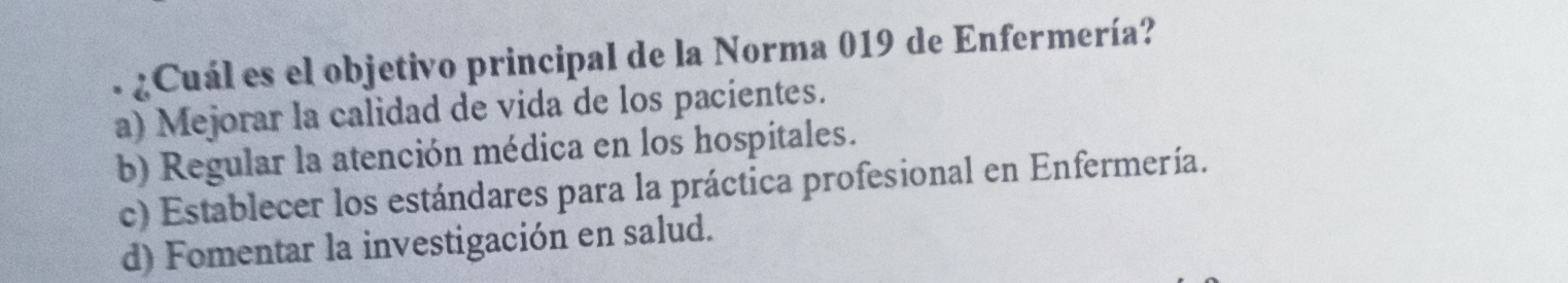 ¿Cuál es el objetivo principal de la Norma 019 de Enfermería?
a) Mejorar la calidad de vida de los pacientes.
b) Regular la atención médica en los hospitales.
c) Establecer los estándares para la práctica profesional en Enfermería.
d) Fomentar la investigación en salud.