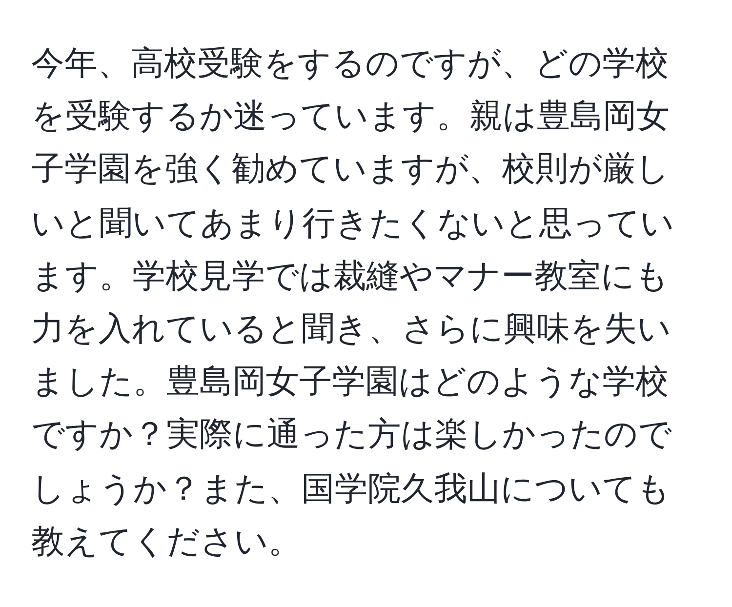 今年、高校受験をするのですが、どの学校を受験するか迷っています。親は豊島岡女子学園を強く勧めていますが、校則が厳しいと聞いてあまり行きたくないと思っています。学校見学では裁縫やマナー教室にも力を入れていると聞き、さらに興味を失いました。豊島岡女子学園はどのような学校ですか？実際に通った方は楽しかったのでしょうか？また、国学院久我山についても教えてください。