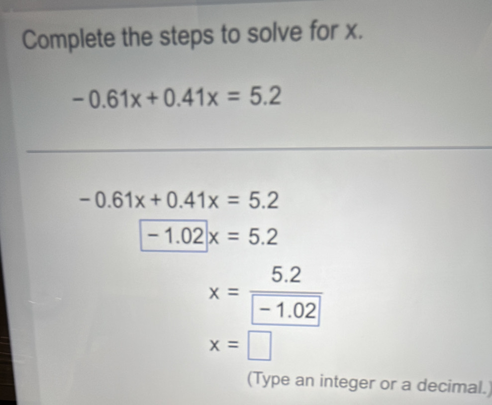 Complete the steps to solve for x.
-0.61x+0.41x=5.2
-0.61x+0.41x=5.2
-1.02|x=5.2
x=frac 5.2-1.02
x=□
(Type an integer or a decimal.)