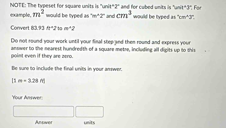 NOTE: The typeset for square units is "unit^(2" and for cubed units is "unit^3". For 
example, m^2) would be typed as "m^(2" and cm^3) would be typed as " cm^(wedge)3''. 
Convert 83.93 ft^(2 to m^wedge)2
Do not round your work until your final step and then round and express your 
answer to the nearest hundredth of a square metre, including all digits up to this 
point even if they are zero. 
Be sure to include the final units in your answer.
[1m=3.28ft]
Your Answer: 
Answer units