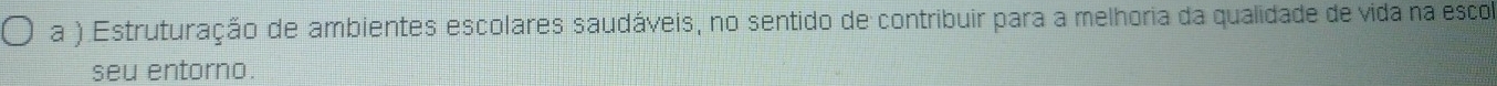 a ) Estruturação de ambientes escolares saudáveis, no sentido de contribuir para a melhoria da qualidade de vida na esco 
seu entorno.