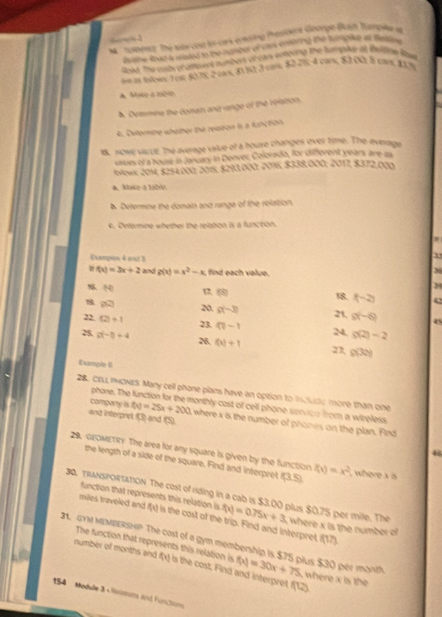 6 1
Tumptz The toas cosn to cars entoring President Goorge Bam Yampike at
betine Road is wlated to the number of cars enstring the turaplie at feltine 
load. The cosbroraterent numbers of can entering the fumpise at Beltiae Rawn
ave as folows: )eat 5075; 2 tar, 811 3 com: 827%; 4 car, 83 0) 5 cams, $375
a. Muke a méio
b Demmine the domain and range of the relation.
4. Detormine whether the relation is a function
18. NoME Vcr The average value of a houso changes over time. The average
vaiues of a house in Jancary in Denver, Colorado, for different years are as
follows: 2014, $254.000; 2015, $293.000: 2016, $338,000; 2017, $372,000
a. Mako a table.
b. Determine the domain and range of the relation.
c. Deformine whether the relation is a function
Exampies 4 anxt 5
39
f(x)=3x+2 and g(x)=x^2-x find each volue.
31
39
(S)
(-2) 18. f(-2) 42
B 9R
20, s(-3)
21
22. (2)+1 9(-6) 45
23. 40-r
g(2)-2
25 s(-1)+4 26. f(x)+1 27 g(3t)
Example 6
28. CELL PHONES Many cell phone plans have an option to inclucie more than one
phone. The nonthly cost of cell phone senoe from a wireless .
and interpret f(3) and (5).
company is f(x)=25x+200 where x is the number of phones on the plan. Find
4
29. GEOMETRY The area for any square is given by the function f(x)=x^2 ,  where x is 
the length of a side of the square. Find and interpret (3.5)
30. TRANSPORTATiON The cost of riding in a cab is $3.00 plus $0.75 per mile. The
function that represents this relation is f(x)=0.75x+3 , where x is the number of 
miles traveled and f(x) is the cost of the trip. Find and interpret
f(17).
31. GYM MEMBERSHIP The cost of a gym membership is $75 plus $30 per month number of months and The function that represents this relation is is the cost, Find and interpret f(12)
f(x) f(x)=30x+75 where x is the 
154 Medulle 3 « Reiations and Functions