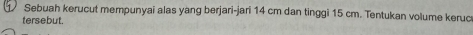 Sebuah kerucut mempunyai alas yang berjari-jari 14 cm dan tinggi 15 cm. Tentukan volume keruc 
tersebut.