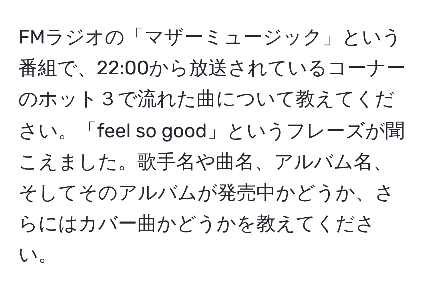 FMラジオの「マザーミュージック」という番組で、22:00から放送されているコーナーのホット３で流れた曲について教えてください。「feel so good」というフレーズが聞こえました。歌手名や曲名、アルバム名、そしてそのアルバムが発売中かどうか、さらにはカバー曲かどうかを教えてください。