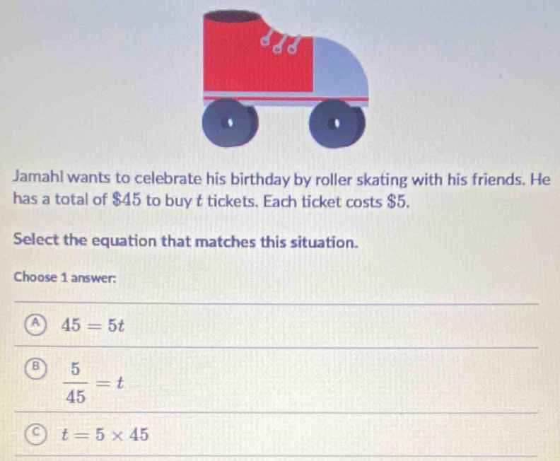 Jamahl wants to celebrate his birthday by roller skating with his friends. He
has a total of $45 to buy t tickets. Each ticket costs $5.
Select the equation that matches this situation.
Choose 1 answer:
A 45=5t
B  5/45 =t
C t=5* 45