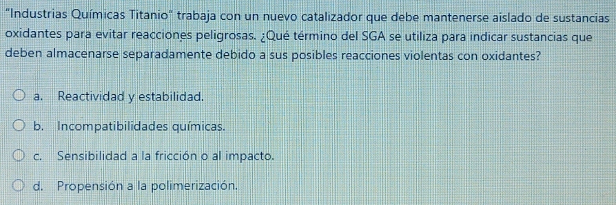 "Industrias Químicas Titanio" trabaja con un nuevo catalizador que debe mantenerse aislado de sustancias
oxidantes para evitar reacciones peligrosas. ¿Qué término del SGA se utiliza para indicar sustancias que
deben almacenarse separadamente debido a sus posibles reacciones violentas con oxidantes?
a. Reactividad y estabilidad.
b. Incompatibilidades químicas.
c. Sensibilidad a la fricción o al impacto.
d. Propensión a la polimerización.