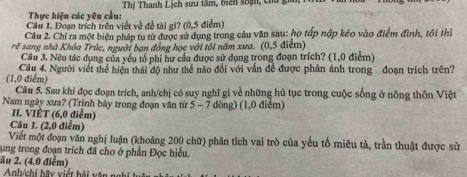 Thị Thanh Lịch sưu tâm, biên soạn, chủ gi 
Thực hiện các yêu cầu: 
Câu 1. Đoạn trích trên viết về đề tài gì? (0,5 điểm) 
Câu 2. Chỉ ra một biện pháp tu từ được sử dụng trong câu văn sau: họ tấp nập kéo vào điểm đình, tôi thì 
rẽ sang nhà Khóa Trúc, người bạn đồng học với tôi năm xưa. (0,5 điểm) 
Câu 3. Nêu tác dụng của yếu tố phi hư cấu được sử dụng trong đoạn trích? (1,0 điểm) 
Câu 4. Người viết thể hiện thái độ như thế nào đối với vấn đề được phản ánh trong đoạn trích trên? 
(1,0 điểm) 
Câu 5. Sau khi đọc đoạn trích, anh/chị có suy nghĩ gì về những hủ tục trong cuộc sống ở nông thôn Việt 
Nam ngày xưa? (Trình bày trong đoạn văn từ 5 - 7 dòng) (1,0 điểm) 
II. VIÉT (6, 0 điểm) 
Câu 1. (2,0 điểm) 
Viết một đoạn văn nghị luận (khoảng 200 chữ) phân tích vai trò của yếu tố miêu tả, trần thuật được sử 
ụng trong đoạn trích đã cho ở phần Đọc hiều. 
âu 2. (4.0 điểm) 
Anh/chi hãy viết bài v ă n ng