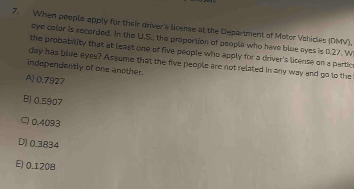 When people apply for their driver's license at the Department of Motor Vehicles (DMV),
eye color is recorded. In the U.S., the proportion of people who have blue eyes is 0.27. W
the probability that at least one of five people who apply for a driver’s license on a partic
day has blue eyes? Assume that the five people are not related in any way and go to the
independently of one another.
A) 0.7927
B) 0.5907
C) 0.4093
D) 0.3834
E) 0.1208