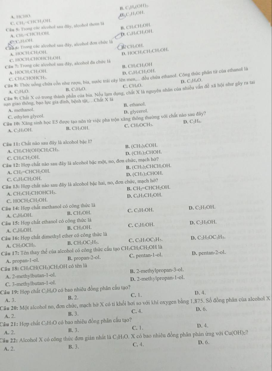 B. C_2H_4(OH)_2
A. HCHO.
_2C_3H_5OH
C. CH_2 CHCH₃OH.
B, CH₁CH₂OH.
Câu 5: Trong các alcohol sau đây, alcohol thơm là
A. CH:=CHCH:OH,
D. C₆H₃CH₃OH.
C. C₆H₃OH.
Cầu 6: Trong các alcohol sau đây, alcohol đơn chức là
A. HOCH₂CH₂OH. B CH₃OH.
D. HOCH₂CH₂CH₂OH.
C. HOCH₂CHOHCH₂OH.
Cầu 7: Trong các alcohol sau đây, alcohol đa chức là
A. HOCH₂CH₂OH. B. CH₃CH₂OH
D. C₆H₅CH₂OH.
Câu 8: Thức uống chứa cồn như rượu, bia, nước trải cây lên men,... đều chứa ethanol. Công thức phân tử của ethanol là
C. CH₃CHOHCH₃.
A. C₂H₆O. B. C₃H₅O. C. CH₄O. D. C₂H₄O.
Câu 9: Chất X có trong thành phần của bia. Nếu lạm dụng, chất X là nguyên nhân của nhiều vấn đề xã hội như gây ra tai
nạn giao thông, bạo lực gia đình, bệnh tật,.Chất X là
B. ethanol.
A. methanol.
C. ethylen glycol. D. glycerol.
Cầu 10: Xăng sinh học E5 được tạo nên từ việc pha trộn xăng thông thường với chất nào sau đây?
A. C₂H₅OH. B. CH₃OH. C. CH₃OCH₃. D. C₂H₆.
Câu 11: Chất nào sau đây là alcohol bậc I?
A. CH₃CH(OH)CH₂CH₃. B. (CH₃)₃COH.
C. CH₃CH₂OH. D. (CH₃)₂CHOH.
Câu 12: Hợp chất nào sau đây là alcohol bậc một, no, đơn chức, mạch hở?
A. CH₂=CHCH₂OH. B. (CH₃)₂CHCH₂OH.
C. C₆H₅CH₂OH. D. (CH₃)₂CHOH.
Câu 13: Hợp chất nào sau đây là alcohol bậc hai, no, đơn chức, mạch hở?
B. CH_2=C HC H_2O 1.
A. CH₃CH₂CHOHCH₃.
C. HOCH₂CH₂OH. D. C₆l H_5CH_2 OH.
Câu 14: Hợp chất methanol có công thức là
A. C₂HφOH. B. CH_3OH. C. C₃H₇OH. D. C₂H₅OH.
Câu 15: Hợp chất ethanol có công thức là
A. C_4H_0O H. B. CH_3OH. C. C₃H₇OH. D. C₂H₅OH.
Câu 16: Hợp chất dimethyl ether có công thức là
A. CH_3OCH_3. B. CH_3OC ₂H₅. C. C₃H₇OC₃H₇. D. C₂H₅OC₂H₅.
Câu 17: Tên thay thể của alcohol có công thức cấu tạo CH₃CH₂CH₂OH là
A. propan- 1-01. B. propan-2-ol. C. pentan-1-ol. D. pentan-2-ol.
Câu 18:CH_3CH(CH_3)CH_2OH có tên là
A. 2-methylbutan- 1-0 B. 2-methylpropan- 3-0
C. 3-methylbutar -1-01. D. 2-methylpropan- -0
Câu 19:Hc vp chất C_2H_6O 0 có bao nhiêu đồng phân cấu tạo?
A. 3. B. 2. C. 1. D. 4.
Câu 20:Mhat Q t alcohol no, đơn chức, mạch hở X có tỉ khối hơi so với khí oxygen bằng 1,875. Số đồng phân của alcohol X
C. 4. D. 6.
A. 2. B. 3.
Câu 21: Hợp chất C_3H_7O có bao nhiêu đồng phân cấu tạo?
C. 1. D. 4.
A. 2. B. 3.
Câu 22: Alcohol X có công thức đơn giản nhất là C_2H_5O. X có bao nhiêu đồng phân phản ứng với Cu(OH)_2 2
A. 2. B. 3.
C. 4. D. 6.