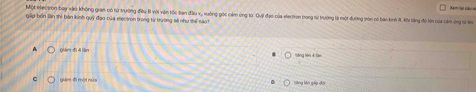 Xem lại câu n
Một electron bay vào không gian có từ trường đều B với vận tốc ban đầu vạ vuông góc cảm ứng từ. Quỹ đạo của electron trong từ trường là một đường tròn có bán kính R. Khi tăng độ lớn của cảm ứng từ lên
gấp bốn lần thì bán kính quỹ đạo của electron trong từ trường sẽ như thế nào?
A giám đì 4 lần tāng lén 4 lần
B
C giám đi một nửa D tāng lên gấp đô