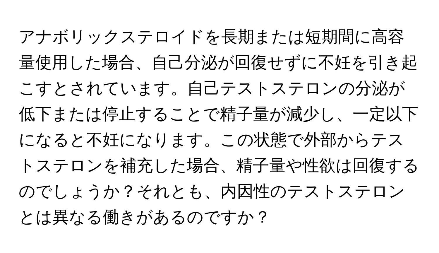 アナボリックステロイドを長期または短期間に高容量使用した場合、自己分泌が回復せずに不妊を引き起こすとされています。自己テストステロンの分泌が低下または停止することで精子量が減少し、一定以下になると不妊になります。この状態で外部からテストステロンを補充した場合、精子量や性欲は回復するのでしょうか？それとも、内因性のテストステロンとは異なる働きがあるのですか？