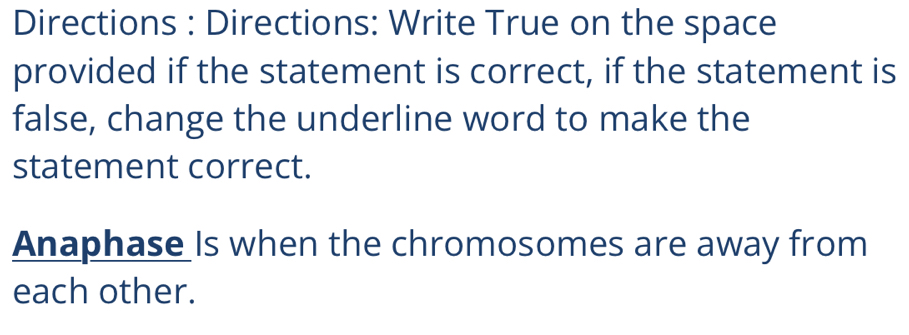 Directions : Directions: Write True on the space 
provided if the statement is correct, if the statement is 
false, change the underline word to make the 
statement correct. 
Anaphase Is when the chromosomes are away from 
each other.