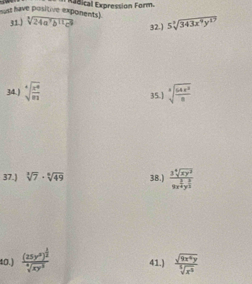 Radical Expression Form. 
must have positive exponents). 
31.) sqrt[3](24a^7b^(11)c^9) 5sqrt[3](343x^9y^(17))
32.) 
34.) sqrt[4](frac x^8)81 sqrt[3](frac 64x^3)8
35.) 
37.) sqrt[3](7)· sqrt[6](49) 38.) frac 3sqrt[4](xy^2)9x^(frac 3)4y^(frac 3)2
40.) frac (25y^3)^ 1/2 sqrt[4](xy^3) 41.)  sqrt(9x^6y)/sqrt[5](x^5) 