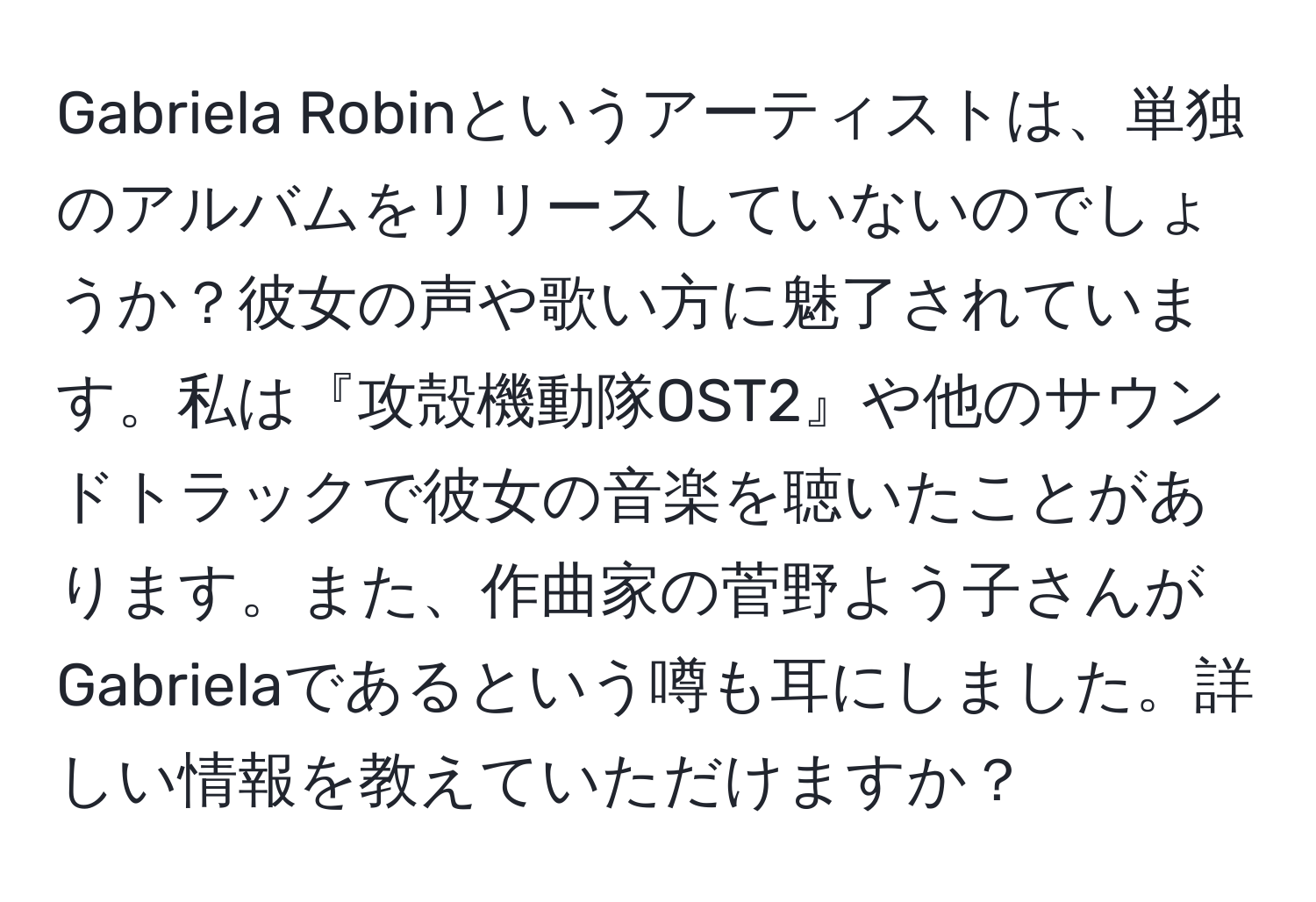 Gabriela Robinというアーティストは、単独のアルバムをリリースしていないのでしょうか？彼女の声や歌い方に魅了されています。私は『攻殻機動隊OST2』や他のサウンドトラックで彼女の音楽を聴いたことがあります。また、作曲家の菅野よう子さんがGabrielaであるという噂も耳にしました。詳しい情報を教えていただけますか？