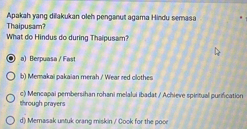 Apakah yang dilakukan oleh penganut agama Hindu semasa
*
Thaipusam?
What do Hindus do during Thaipusam?
a) Berpuasa / Fast
b) Memakai pakaian merah / Wear red clothes
c) Mencapai pembersihan rohani melalui ibadat / Achieve spiritual purification
through prayers
d) Memasak untuk orang miskin / Cook for the poor