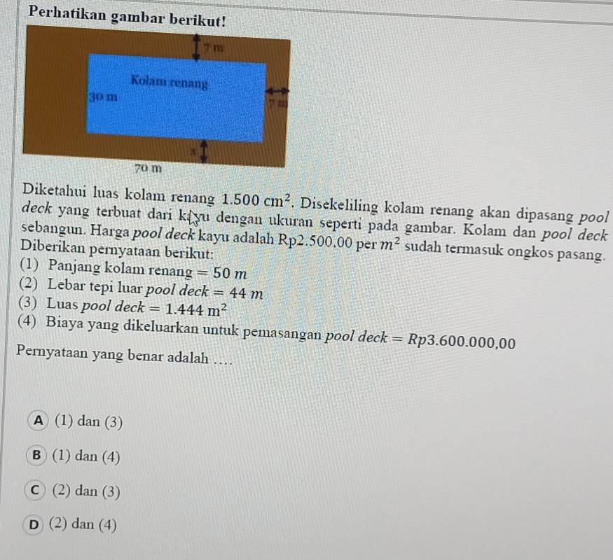 Perhatikan gambar berikut!
Diketahui luas kolam renang 1.500cm^2. Disekeliling kolam renang akan dipasang pool
deck yang terbuat dari kayu dengan ukuran seperti pada gambar. Kolam dan pool deck
sebangun. Harga pool deck kayu adalah Rp2.500.00 per m^2 sudah termasuk ongkos pasang.
Diberikan pernyataan berikut:
(1) Panjang kolam renang =50m
(2) Lebar tepi luar pool deck =44m
(3) Luas pool deck =1.444m^2
(4) Biaya yang dikeluarkan untuk pemasangan pool deck =Rp3.600.000,00
Pernyataan yang benar adalah …
A (1) dan (3)
B (1) dan (4)
C ( 2)dan(3)
D (2) dan(4