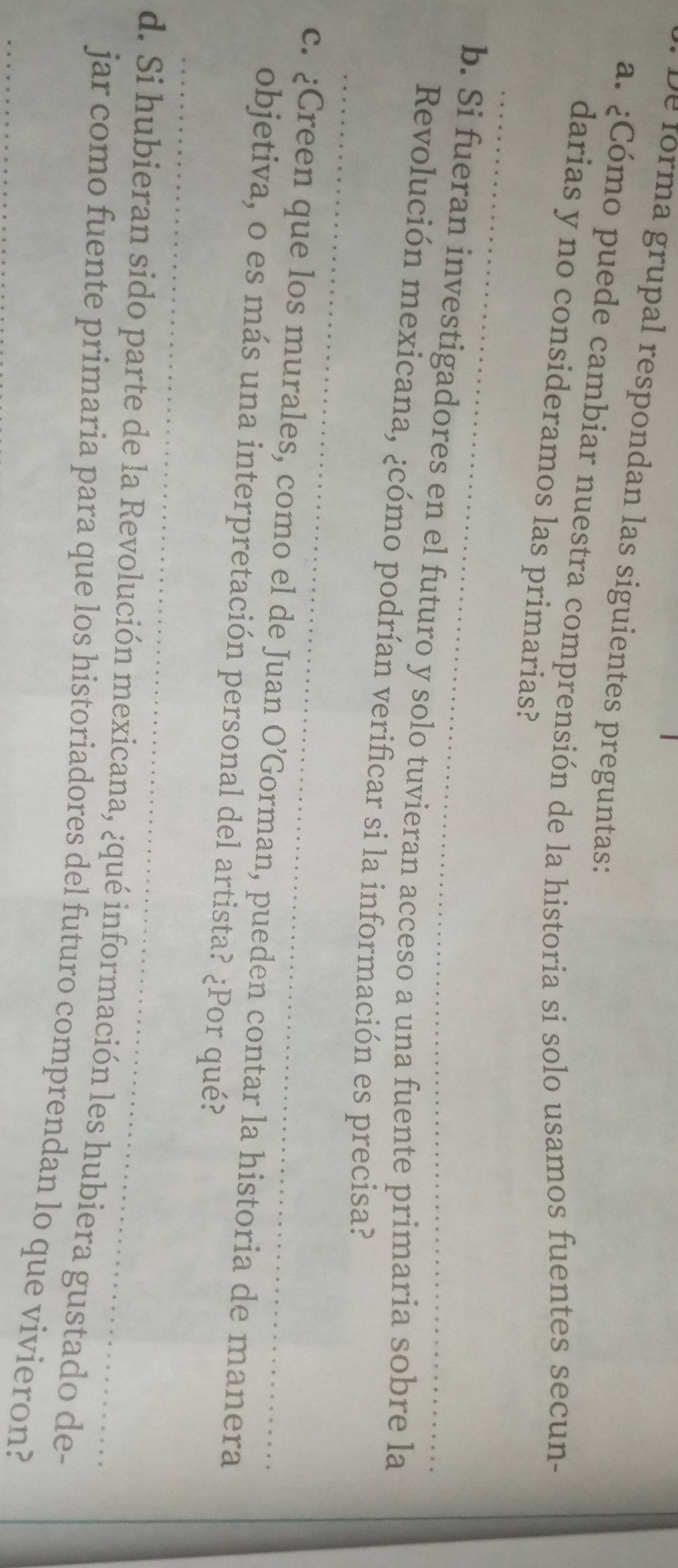 De forma grupal respondan las siguientes preguntas: 
a. ¿Cómo puede cambiar nuestra comprensión de la historia si solo usamos fuentes secun- 
_ 
darias y no consideramos las primarias? 
b. Si fueran investigadores en el futuro y solo tuvieran acceso a una fuente primaria sobre la 
_ 
Revolución mexicana, ¿cómo podrían verificar si la información es precisa? 
c. ¿Creen que los murales, como el de Juan O'G corman, pueden contar la historia de manera 
_ 
objetiva, o es más una interpretación personal del artista? ¿Por qué? 
d. Si hubieran sido parte de la Revolución mexicana, ¿qué información les hubiera gustado de- 
_jar como fuente primaria para que los historiadores del futuro comprendan lo que vivieron?