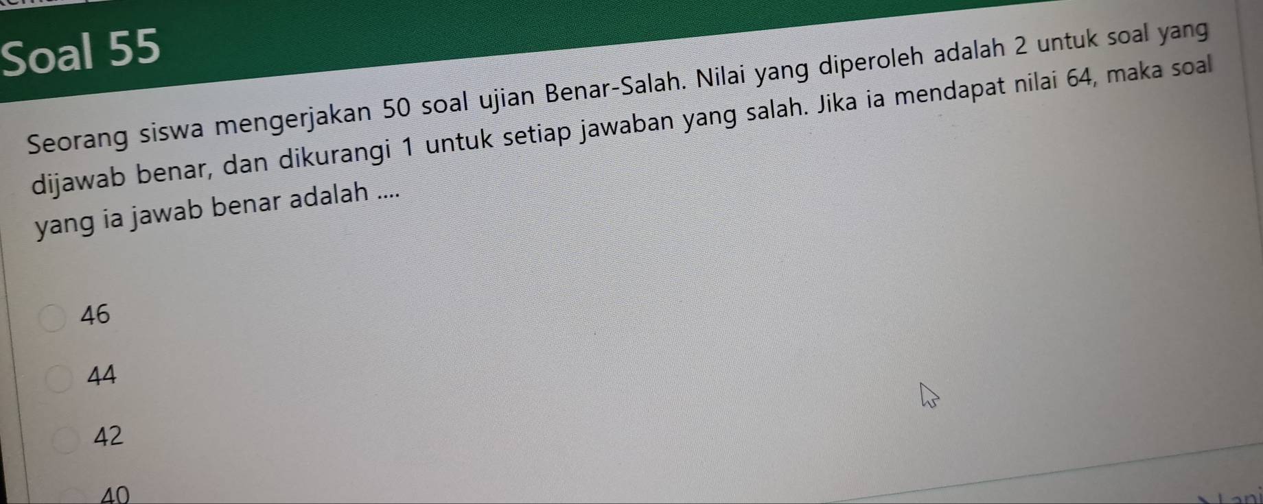 Soal 55
Seorang siswa mengerjakan 50 soal ujian Benar-Salah. Nilai yang diperoleh adalah 2 untuk soal yang
dijawab benar, dan dikurangi 1 untuk setiap jawaban yang salah. Jika ia mendapat nilai 64, maka soal
yang ia jawab benar adalah ....
46
44
42
40