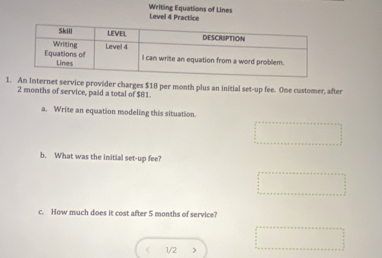 Writing Equations of Lines 
Level 4 Practice 
1.An Internet service provider charges $18 per month plus an initial set-up fee. One customer, after
2 months of service, paid a total of $81. 
a. Write an equation modeling this situation. 
b. What was the initial set-up fee? 
c. How much does it cost after 5 months of service? 
1/2 >