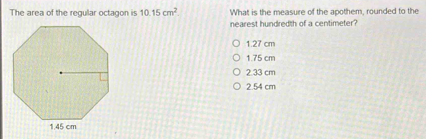 The area of the regular octagon is 10.15cm^2. What is the measure of the apothem, rounded to the
nearest hundredth of a centimeter?
1.27 cm
1.75 cm
2.33 cm
2.54 cm