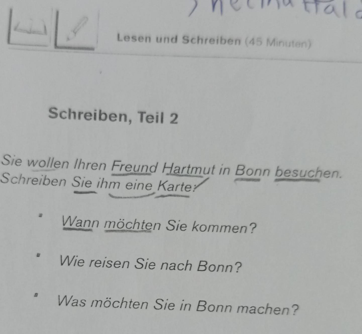 Lesen und Schreiben (45 Minuten) 
Schreiben, Teil 2 
Sie wollen Ihren Freund Hartmut in Bonn besuchen. 
Schreiben Sie ihm eine Karte? 
Wann möchten Sie kommen? 
Wie reisen Sie nach Bonn? 
Was möchten Sie in Bonn machen?