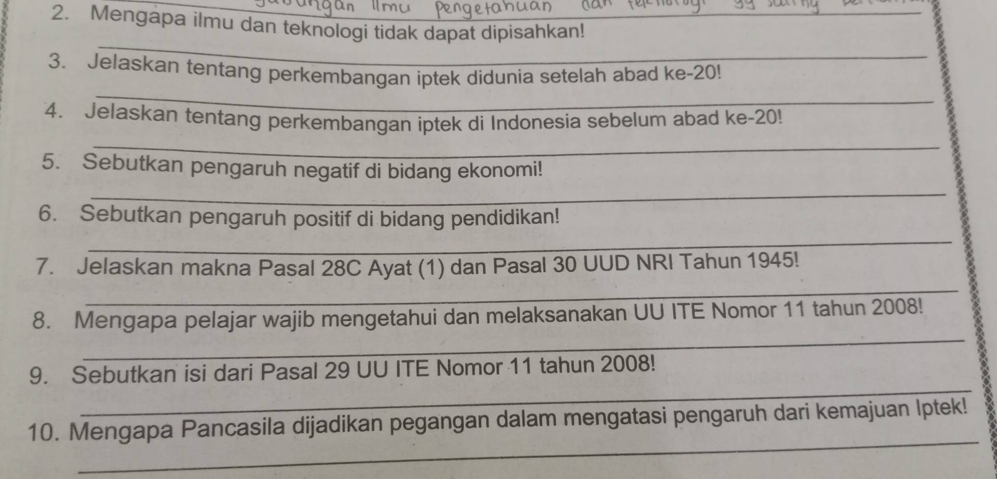 Mengapa ilmu dan teknologi tidak dapat dipisahkan! 
_ 
_ 
3. Jelaskan tentang perkembangan iptek didunia setelah abad ke- 20! 
_ 
4. Jelaskan tentang perkembangan iptek di Indonesia sebelum abad ke -20! 
_ 
_ 
5. Sebutkan pengaruh negatif di bidang ekonomi! 
_ 
_ 
6. Sebutkan pengaruh positif di bidang pendidikan! 
__ 
7. Jelaskan makna Pasal 28C Ayat (1) dan Pasal 30 UUD NRI Tahun 1945! 
_ 
_ 
8. Mengapa pelajar wajib mengetahui dan melaksanakan UU ITE Nomor 11 tahun 2008! 
_ 
9. Sebutkan isi dari Pasal 29 UU ITE Nomor 11 tahun 2008! 
_ 
10. Mengapa Pancasila dijadikan pegangan dalam mengatasi pengaruh dari kemajuan Iptek!