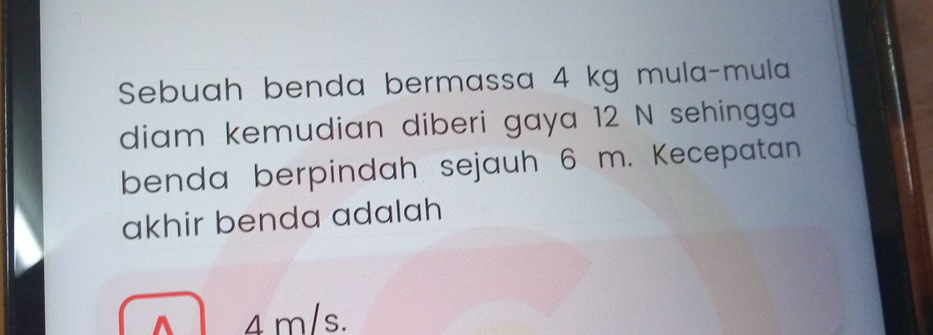 Sebuah benda bermassa 4 kg mula-mula 
diam kemudian diberi gaya 12 N sehingga 
benda berpindah sejauh 6 m. Kecepatan 
akhir benda adalah
4 m/s.