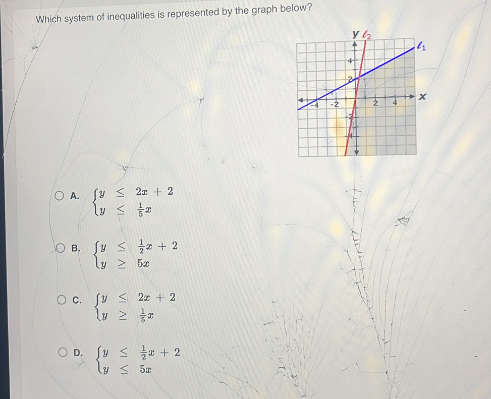 Which system of inequalities is represented by the graph below?
A. beginarrayl y≤ 2x+2 y≤  1/5 xendarray.
B. beginarrayl y≤  1/2 x+2 y≥ 5xendarray.
C. beginarrayl y≤ 2x+2 y≥  1/5 xendarray.
D. beginarrayl y≤  1/2 x+2 y≤ 5xendarray.