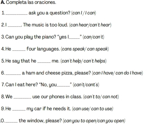 Completa las oraciones. 
1._ ask you a question? (can I / I can) 
2.1_ . The music is too loud. (can hear/can't hear) 
3. Can you play the piano? “yes I._ ” (can/can´t) 
4. He_ four languages. (cans speak/ can speak) 
5. He say that he _me. (can't help/ can´t helps) 
6._ a ham and cheese pizza, please? (can I have/ can do I have) 
7. Can I eat here? “No, you _" (can´t/cant´s) 
8. We _use our phones in class. (can't to/ can not) 
9.He_ my car if he needs it. (can use/ can to use) 
O._ the window, please? (can you to open/can you open)