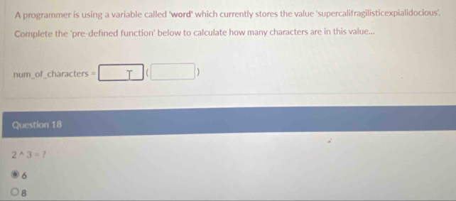 A programmer is using a variable called 'word' which currently stores the value 'supercalifragilisticexpialidocious'.
Complete the 'pre-defined function' below to calculate how many characters are in this value...
num_of_characters =□ (□ )
Question 18
2^(wedge) ?
6
8