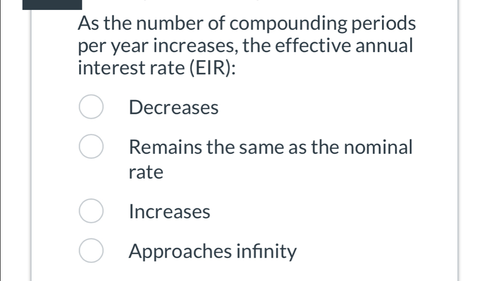 As the number of compounding periods
per year increases, the effective annual
interest rate (EIR):
Decreases
Remains the same as the nominal
rate
Increases
Approaches infinity