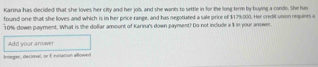 Karina has decided that she loves her city and her job, and she wants to settle in for the long term by buying a condo. She has 
found one that she loves and which is in her price range, and has negotiated a sale price of $179,000. Her credit union requires a
10% down payment. What is the dollar amount of Karina's down payment? Do not include a $ in your answer. 
Add your answer 
Integer, decimal, or E notation allowed