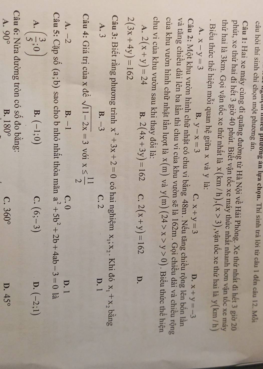 nện nhều phương án lựa chọn. Thí sinh trả lời từ câu 1 đến câu 12. Mỗi
câu hỏi thí sinh chỉ chọn một phương án.
Câu 1: Hai xe máy cùng đi quãng đường từ Hà Nội về Hải Phòng. Xe thứ nhất đi hết 3 giờ 20
phút, xe thứ hai đi hết 3 giờ 40 phút. Biết vận tốc xe máy thức nhất nhanh hơn vận tốc xe máy
thứ hai là 3km. Gọi vận tốc xe thứ nhất là x(km/h),(x>3) ,vận tốc xe thứ hai là y(km / h)
. Biểu thức thể hiện mỗi quan hệ giữa x và y là:
A. x-y=3
B. y-x=3
C. x+y=3 D. x+y=-3
Câu 2: Một khu vườn hình chữ nhật có chu vi bằng 48m. Nếu tăng chiều rộng lên bốn lần
và tăng chiều dài lên ba lần thì chu vi của khu vườn sẽ là 162m. Gọi chiều dài và chiều rộng
của khu vườn hình chữ nhật lần lượt là x(m) và y(m)(24>x>y>0). Biểu thức thể hiện
chu vi của khu vườn sau khi thay đổi là:
A. 2(x+y)=24 B. 2(4x+3y)=162 C. 2(x+y)=162 D.
2(3x+4y)=162
Câu 3: Biết rằng phương trình x^2+3x+2=0 có hai nghiệm X_1;X_2. Khi đó x_1+x_2 bằng
A. 3 B. −3 C. 2 D. 1
Câu 4: Giá trị của x đề sqrt(11-2x)=3 với x≤  11/2 
A. −2 B. −1 C. 0 D. 1
Câu 5: Cặp số (a;b) sao cho b nhỏ nhất thỏa mãn a^2+5b^2+2b+4ab-3=0 là
A. ( 3/5 ;0)
B. (-1;0) C. (6;-3) D. (-2;1)
Câu 6: Nửa đường tròn có wedge đo bằng:
A. 90° B. 180° C. 360° D. 45°
