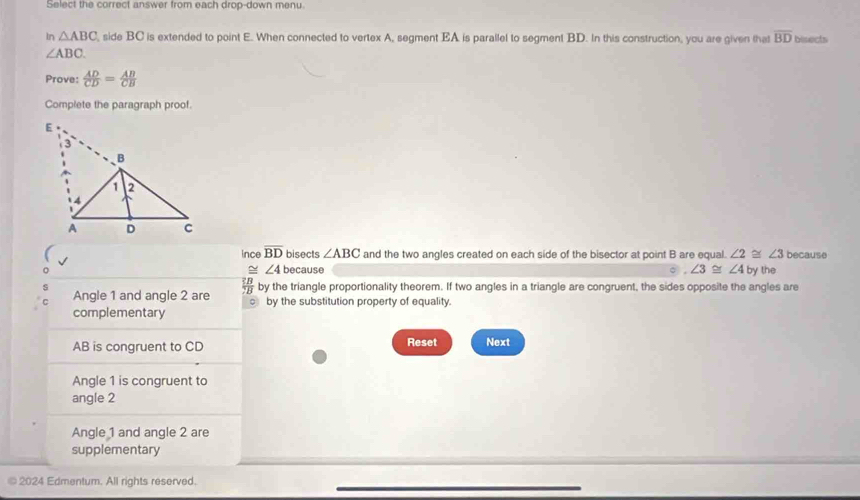 Select the correct answer from each drop-down menu
In △ ABC , side BC is extended to point E. When connected to vertex A, segment EA is parallel to segment BD. In this construction, you are given that overline BD bisects
∠ ABC. 
Prove:  AD/CD = AB/CB 
Complete the paragraph proof.
ince overline BD bisects ∠ ABC and the two angles created on each side of the bisector at point B are equal. ∠ 2≌ ∠ 3 because
≌ ∠ 4 because ∠ 3≌ ∠ 4 by the
Angle 1 and angle 2 are frac overline EBoverline CB by the triangle proportionality theorem. If two angles in a triangle are congruent, the sides opposite the angles are
by the substitution property of equality.
complementary
AB is congruent to CD Reset Next
Angle 1 is congruent to
angle 2
Angle 1 and angle 2 are
supplementary
© 2024 Edmentum. All rights reserved.